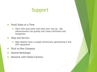 Support
 Small Steps at a Time
 Start with auto steer and work your way up - big
advancements too quickly will cause confusions and
headaches
 Help and Service
 Most dealers have a couple technicians specializing in the
GPS equipment
 Stick to One Company
 Attend Workshops
 Network with Fellow Farmers
 