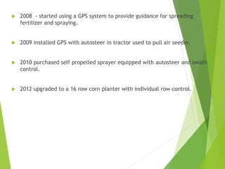  2008 - started using a GPS system to provide guidance for spreading
fertilizer and spraying.
 2009 installed GPS with autosteer in tractor used to pull air seeder.
 2010 purchased self propelled sprayer equipped with autosteer and swath
control.
 2012 upgraded to a 16 row corn planter with individual row control.
 