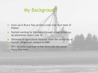 My Background
 Grew up in Bruce Twp on dairy/cash crop farm west of
Paisley
 Started working for Biermans through a high school co-
op placement when I was 16
 Obtained an Agriculture Diploma from the University of
Guelph, Ridgetown campus in 2009
 2011 became a partner in the farm with the owner
Harry Biermans
 