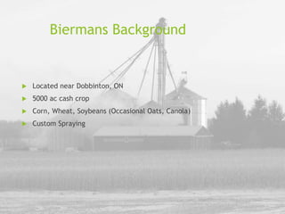 Biermans Background
 Located near Dobbinton, ON
 5000 ac cash crop
 Corn, Wheat, Soybeans (Occasional Oats, Canola)
 Custom Spraying
 