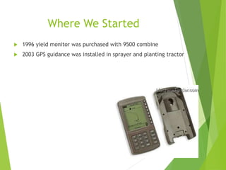 Where We Started
 1996 yield monitor was purchased with 9500 combine
 2003 GPS guidance was installed in sprayer and planting tractor
 