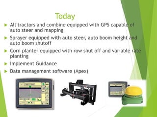 Today
 All tractors and combine equipped with GPS capable of
auto steer and mapping
 Sprayer equipped with auto steer, auto boom height and
auto boom shutoff
 Corn planter equipped with row shut off and variable rate
planting
 Implement Guidance
 Data management software (Apex)
 