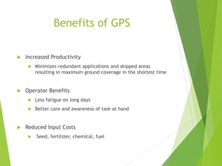 Benefits of GPS
 Increased Productivity
 Minimizes redundant applications and skipped areas
resulting in maximum ground coverage in the shortest time
 Operator Benefits
 Less fatigue on long days
 Better care and awareness of task at hand
 Reduced Input Costs
 Seed, fertilizer, chemical, fuel
 