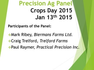 Precision Ag Panel
Crops Day 2015
Jan 13th 2015
Mark Ribey, Biermans Farms Ltd.
Craig Trelford, Trelford Farms
Paul Raymer, Practical Precision Inc.
Participants of the Panel:
 