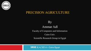PRECISION AGRICULTURE
By
Ammar Adl
Faculty of Computers and Information
Cairo Univ.
Scientific Research Group in Egypt
SRGE 8/4/2014 – Cairo Egypt
 