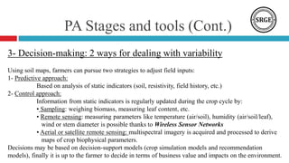 PA Stages and tools (Cont.)
3- Decision-making: 2 ways for dealing with variability
Using soil maps, farmers can pursue two strategies to adjust field inputs:
1- Predictive approach:
Based on analysis of static indicators (soil, resistivity, field history, etc.)
2- Control approach:
Information from static indicators is regularly updated during the crop cycle by:
• Sampling: weighing biomass, measuring leaf content, etc.
• Remote sensing: measuring parameters like temperature (air/soil), humidity (air/soil/leaf),
wind or stem diameter is possible thanks to Wireless Sensor Networks
• Aerial or satellite remote sensing: multispectral imagery is acquired and processed to derive
maps of crop biophysical parameters.
Decisions may be based on decision-support models (crop simulation models and recommendation
models), finally it is up to the farmer to decide in terms of business value and impacts on the environment.
 