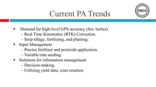 Current PA Trends
 Demand for high‐level GPS accuracy (few inches)
– Real Time Kinematics (RTK) Correction.
– Strip tillage, fertilizing, and planting.
 Input Management
– Precise fertilizer and pesticide application.
– Variable‐rate seeding.
 Solutions for information management
– Decision‐making.
– Utilizing yield data, zone creation.
 
