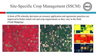 Site-Specific Crop Management (SSCM)
A form of PA whereby decisions on resource application and agronomic practices are
improved to better match soil and crop requirements as they vary in the field.
(Yield Mapping)
 