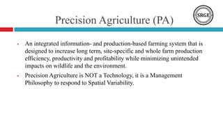 Precision Agriculture (PA)
 An integrated information- and production-based farming system that is
designed to increase long term, site-specific and whole farm production
efficiency, productivity and profitability while minimizing unintended
impacts on wildlife and the environment.
 Precision Agriculture is NOT a Technology, it is a Management
Philosophy to respond to Spatial Variability.
 