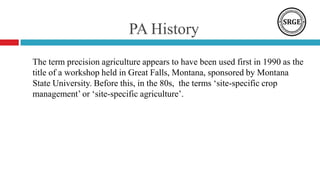 PA History
The term precision agriculture appears to have been used first in 1990 as the
title of a workshop held in Great Falls, Montana, sponsored by Montana
State University. Before this, in the 80s, the terms ‘site-specific crop
management’ or ‘site-specific agriculture’.
 