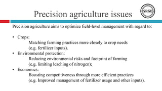 Precision agriculture issues
Precision agriculture aims to optimize field-level management with regard to:
• Crops:
Matching farming practices more closely to crop needs
(e.g. fertilizer inputs).
• Environmental protection:
Reducing environmental risks and footprint of farming
(e.g. limiting leaching of nitrogen);
• Economics:
Boosting competitiveness through more efficient practices
(e.g. Improved management of fertilizer usage and other inputs).
 