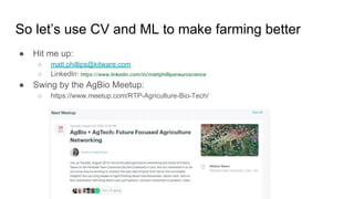 So let’s use CV and ML to make farming better
● Hit me up:
○ matt.phillips@kitware.com
○ LinkedIn: https://www.linkedin.com/in/mattphillipsneuroscience
● Swing by the AgBio Meetup:
○ https://www.meetup.com/RTP-Agriculture-Bio-Tech/
 