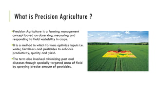 What is Precision Agriculture ?
Precision Agriculture is a farming management
concept based on observing, measuring and
responding to field variability in crops.
It is a method in which farmers optimize inputs i.e.
water, fertilizers and pesticides to enhance
productivity, quality and yield.
The term also involved minimizing pest and
diseases through specially targeted area of field
by spraying precise amount of pesticides.
 