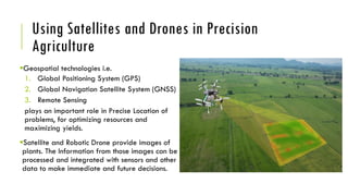 Using Satellites and Drones in Precision
Agriculture
Geospatial technologies i.e.
1. Global Positioning System (GPS)
2. Global Navigation Satellite System (GNSS)
3. Remote Sensing
plays an important role in Precise Location of
problems, for optimizing resources and
maximizing yields.
Satellite and Robotic Drone provide images of
plants. The Information from those images can be
processed and integrated with sensors and other
data to make immediate and future decisions.
 