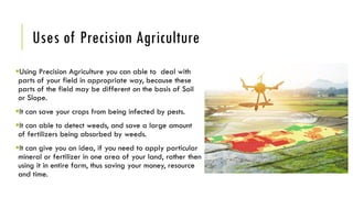 Uses of Precision Agriculture
Using Precision Agriculture you can able to deal with
parts of your field in appropriate way, because these
parts of the field may be different on the basis of Soil
or Slope.
It can save your crops from being infected by pests.
It can able to detect weeds, and save a large amount
of fertilizers being absorbed by weeds.
It can give you an idea, if you need to apply particular
mineral or fertilizer in one area of your land, rather then
using it in entire farm, thus saving your money, resource
and time.
 