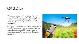 CONCLUSION
There are various factors, taking those into
account in order to maximize the crops, if you
are more precise on planting, harvesting
fertilizing, then you will get also more out of
your field.
The goal of Precision Agriculture research is to
develop a Decision Support System (DSS) for
entire farm management with the goal of
optimizing returns on inputs while preserving
resources.
 