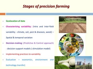 Stages of precision farming
• Geolocation of data
• Characterizing variability: (Intra and inter-field
variability - climate, soil, pest & diseases, weed) –
Spatial & temporal variation
• Decision-making: (Predictive & Control approach)
- decision-support models ( stimulation model)
• Implementing practices to variability
• Evaluation – economics, environment and
technology transfer)
 