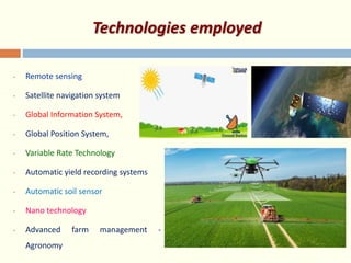 Technologies employed
• Remote sensing
• Satellite navigation system
• Global Information System,
• Global Position System,
• Variable Rate Technology
• Automatic yield recording systems
• Automatic soil sensor
• Nano technology
• Advanced farm management -
Agronomy
 