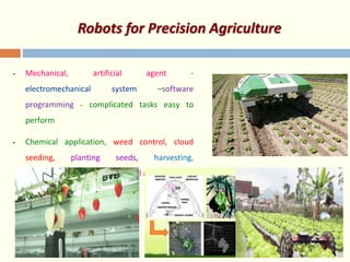 Robots for Precision Agriculture
• Mechanical, artificial agent -
electromechanical system –software
programming - complicated tasks easy to
perform
• Chemical application, weed control, cloud
seeding, planting seeds, harvesting,
environmental monitoring & soil analysis
 