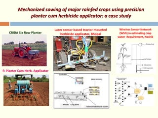Mechanized sowing of major rainfed crops using precision
planter cum herbicide applicator: a case study
CRIDA Six Row Planter
P. Planter Cum Herb. Applicator
Laser sensor based tractor mounted
herbicide applicator, Bhopal
Wireless Sensor Network
(WSN) in estimating crop
water Requirement, Nashik
 