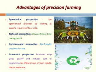 Advantages of precision farming
• Agronomical perspective : Use
agronomical practices by looking at
specific requirements of crop.
• Technical perspective: Allows efficient time
management.
• Environmental perspective: Eco-friendly
practices in crop.
• Economical perspective: Increases crop
yield, quality and reduces cost of
production by efficient use of farm inputs,
labour, water etc.
 