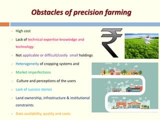Obstacles of precision farming
 High cost
 Lack of technical expertise knowledge and
technology
 Not applicable or difficult/costly small holdings
 Heterogeneity of cropping systems and
 Market imperfections
 Culture and perceptions of the users
 Lack of success stories
 Land ownership, infrastructure & institutional
constraints
 Data availability, quality and costs.
 