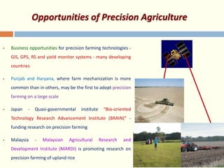 Opportunities of Precision Agriculture
• Business opportunities for precision farming technologies -
GIS, GPS, RS and yield monitor systems - many developing
countries
• Punjab and Haryana, where farm mechanization is more
common than in others, may be the first to adopt precision
farming on a large scale
• Japan - Quasi-governmental institute “Bio-oriented
Technology Research Advancement Institute (BRAIN)” -
funding research on precision farming
• Malaysia - Malaysian Agricultural Research and
Development Institute (MARDI) is promoting research on
precision farming of upland rice
 