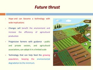 Future thrust
• Hope and can become a technology with
wide implications
• Changes will benefit the environment and
increase the efficiency of agricultural
production
• Progressive farmers with guidance - public
and private sectors, and agricultural
associations, can adopt it in a limited scale
• Technology that can help feed the growing
population, keeping the environmental
degradation to the minimum.
 