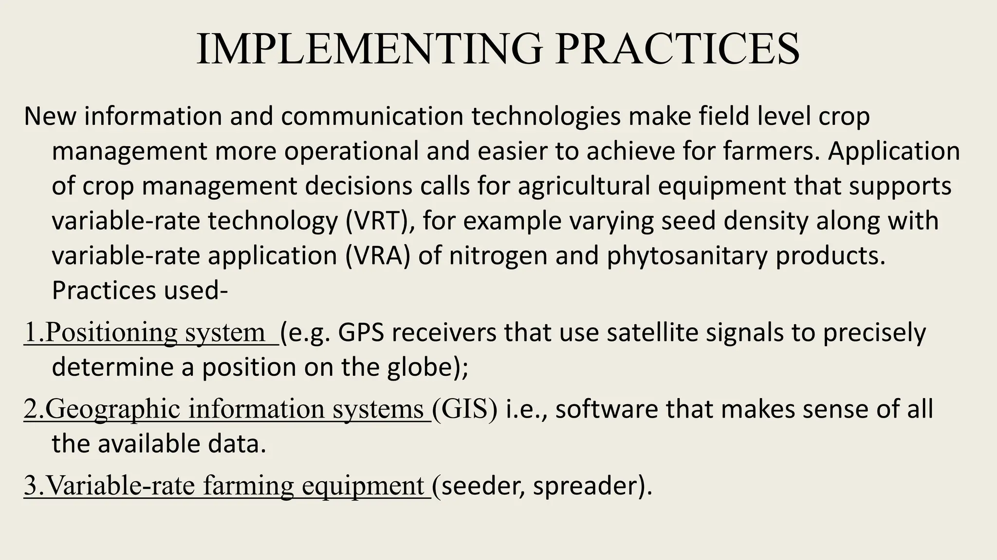 IMPLEMENTING PRACTICES
New information and communication technologies make field level crop
management more operational and easier to achieve for farmers. Application
of crop management decisions calls for agricultural equipment that supports
variable-rate technology (VRT), for example varying seed density along with
variable-rate application (VRA) of nitrogen and phytosanitary products.
Practices used-
1.Positioning system (e.g. GPS receivers that use satellite signals to precisely
determine a position on the globe);
2.Geographic information systems (GIS) i.e., software that makes sense of all
the available data.
3.Variable-rate farming equipment (seeder, spreader).
 