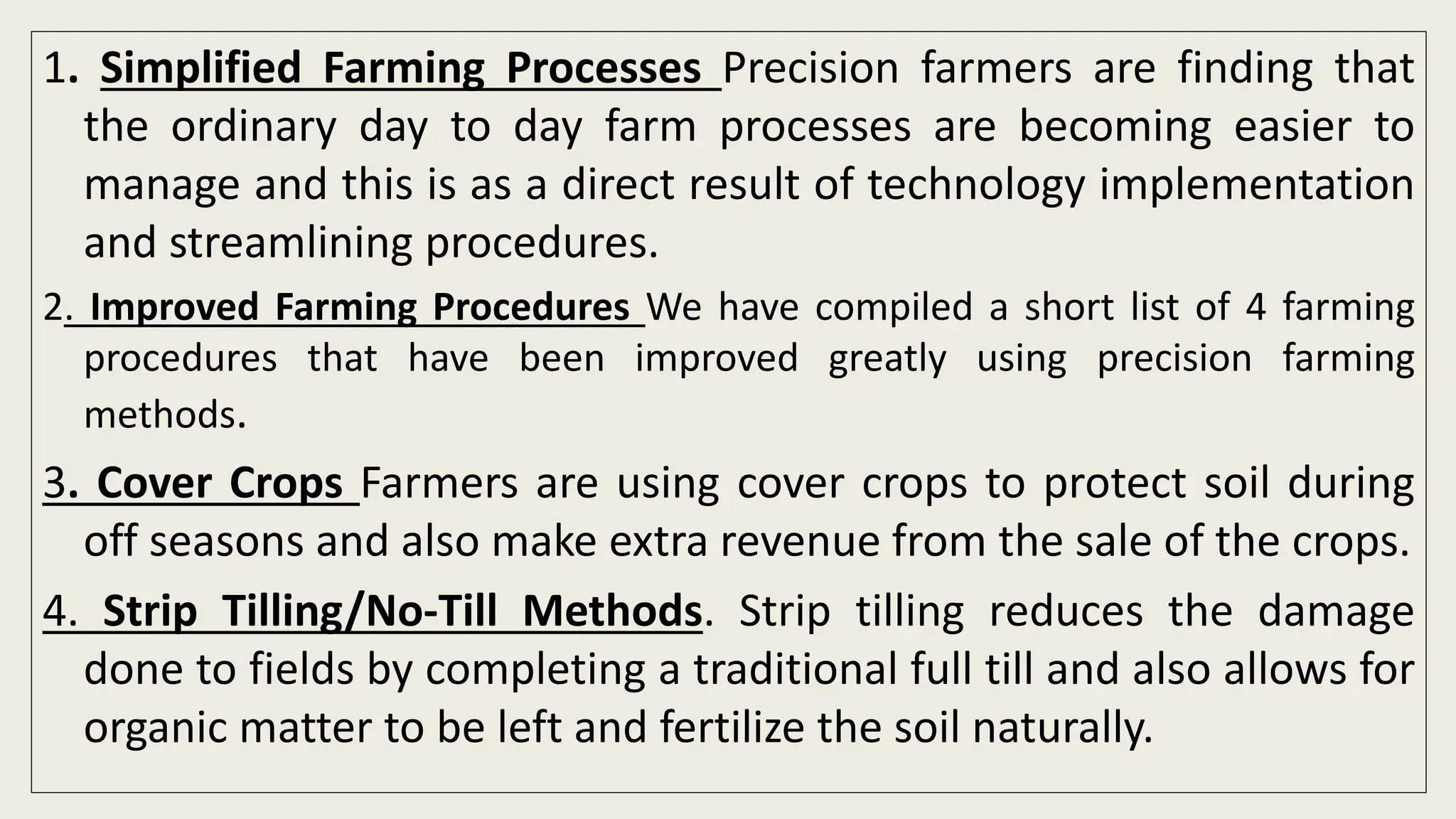 1. Simplified Farming Processes Precision farmers are finding that
the ordinary day to day farm processes are becoming easier to
manage and this is as a direct result of technology implementation
and streamlining procedures.
2. Improved Farming Procedures We have compiled a short list of 4 farming
procedures that have been improved greatly using precision farming
methods.
3. Cover Crops Farmers are using cover crops to protect soil during
off seasons and also make extra revenue from the sale of the crops.
4. Strip Tilling/No-Till Methods. Strip tilling reduces the damage
done to fields by completing a traditional full till and also allows for
organic matter to be left and fertilize the soil naturally.
 
