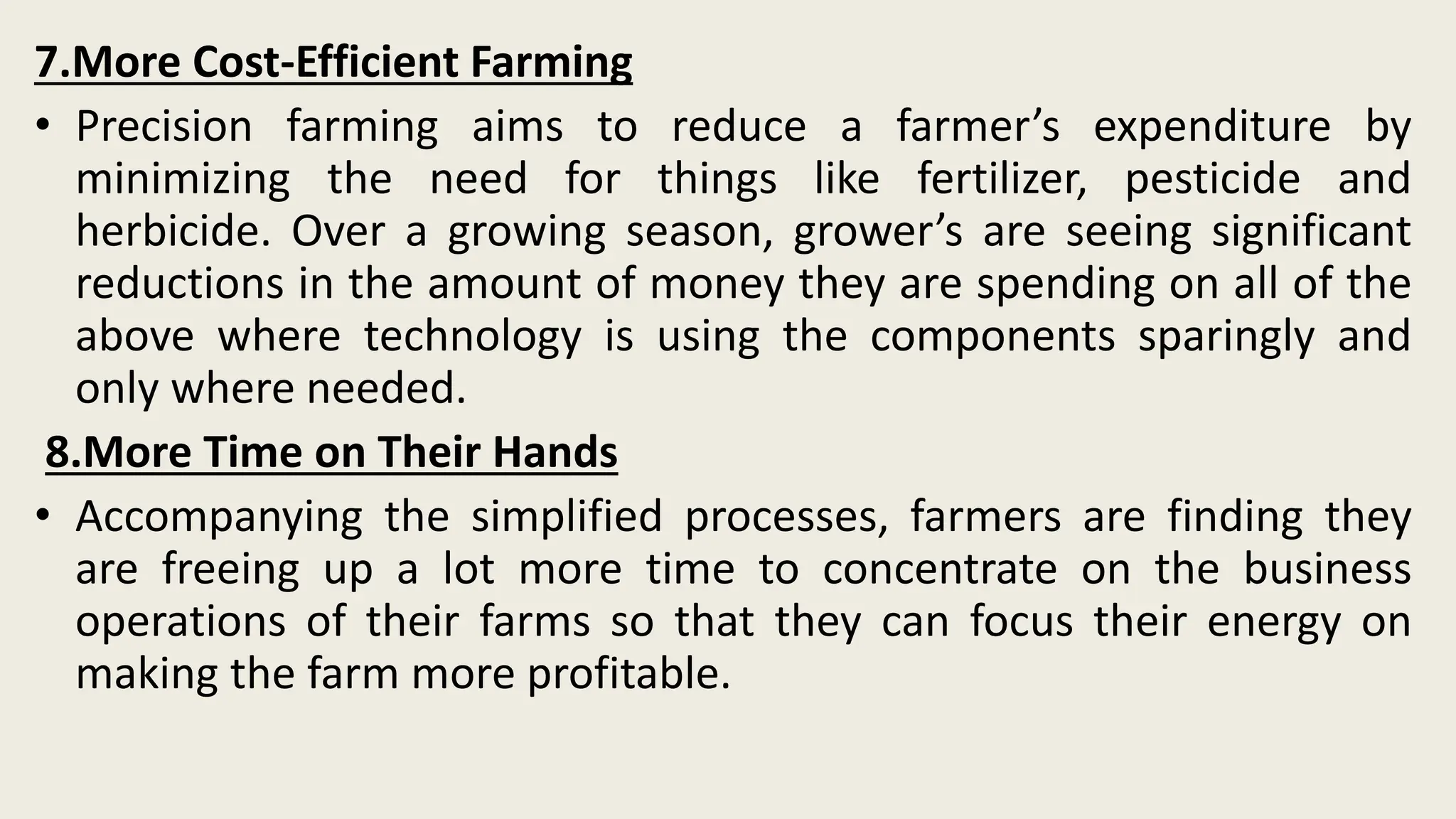 7.More Cost-Efficient Farming
• Precision farming aims to reduce a farmer’s expenditure by
minimizing the need for things like fertilizer, pesticide and
herbicide. Over a growing season, grower’s are seeing significant
reductions in the amount of money they are spending on all of the
above where technology is using the components sparingly and
only where needed.
8.More Time on Their Hands
• Accompanying the simplified processes, farmers are finding they
are freeing up a lot more time to concentrate on the business
operations of their farms so that they can focus their energy on
making the farm more profitable.
 