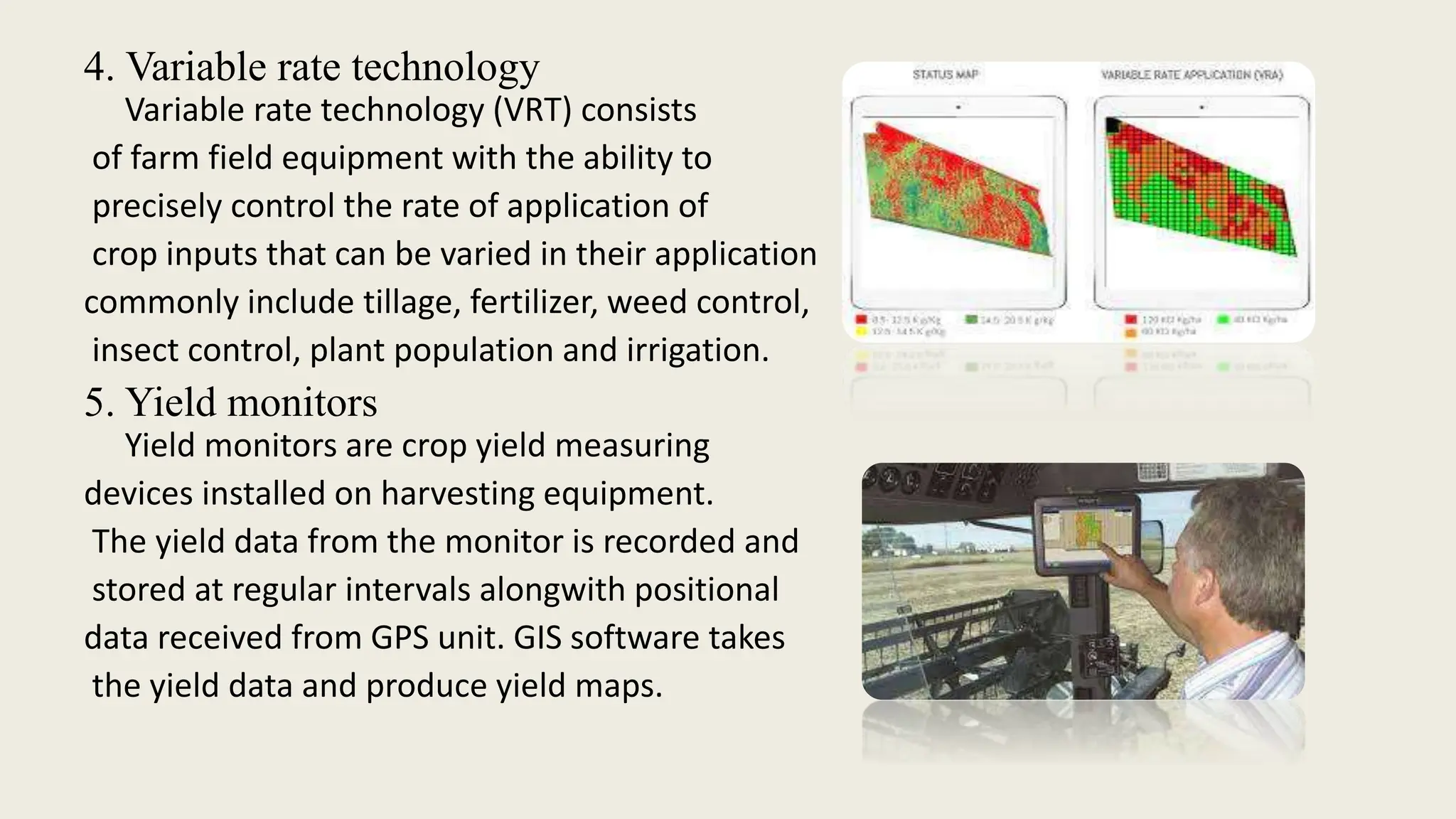 4. Variable rate technology
Variable rate technology (VRT) consists
of farm field equipment with the ability to
precisely control the rate of application of
crop inputs that can be varied in their application
commonly include tillage, fertilizer, weed control,
insect control, plant population and irrigation.
5. Yield monitors
Yield monitors are crop yield measuring
devices installed on harvesting equipment.
The yield data from the monitor is recorded and
stored at regular intervals alongwith positional
data received from GPS unit. GIS software takes
the yield data and produce yield maps.
 