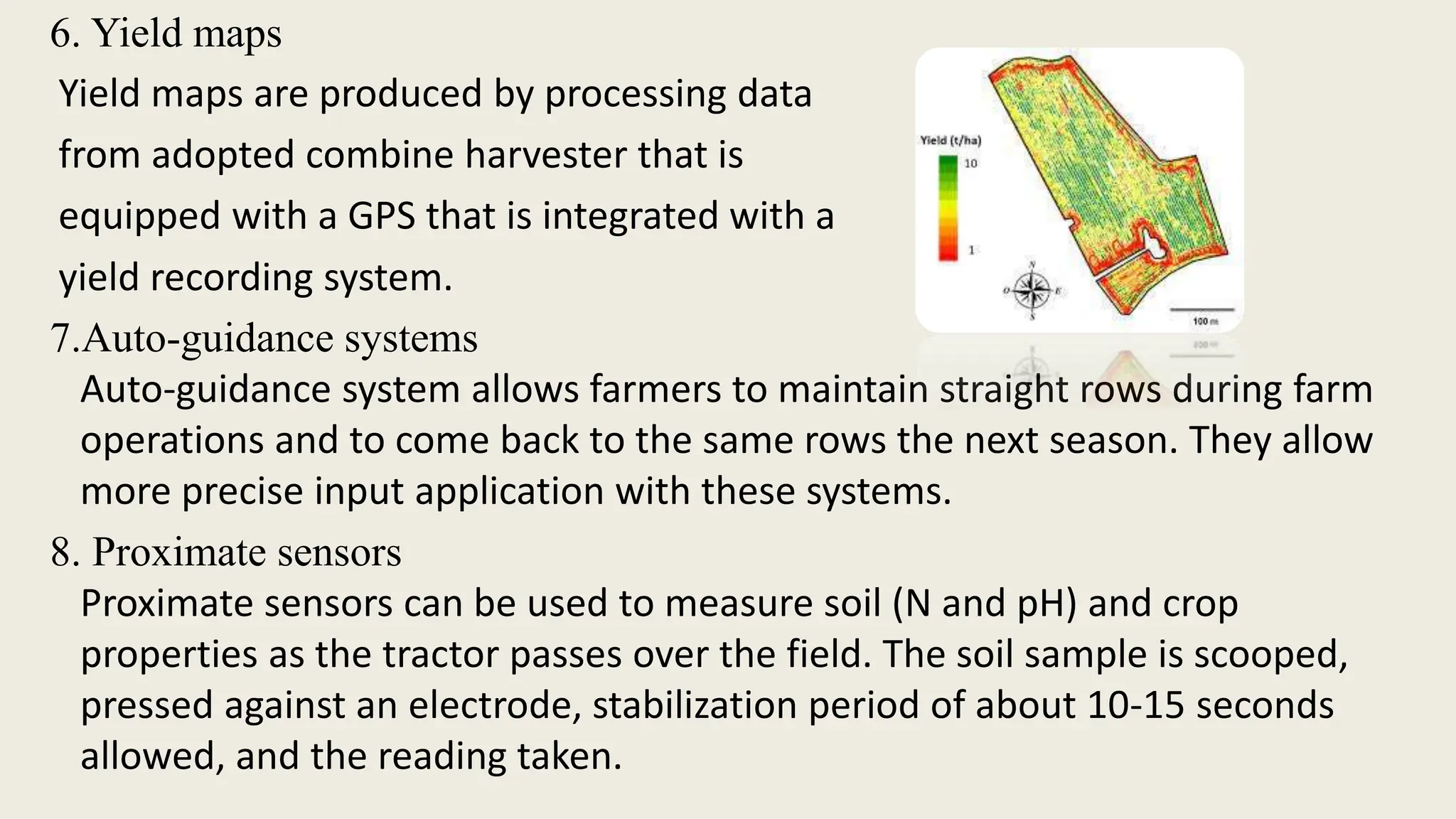 6. Yield maps
Yield maps are produced by processing data
from adopted combine harvester that is
equipped with a GPS that is integrated with a
yield recording system.
7.Auto-guidance systems
Auto-guidance system allows farmers to maintain straight rows during farm
operations and to come back to the same rows the next season. They allow
more precise input application with these systems.
8. Proximate sensors
Proximate sensors can be used to measure soil (N and pH) and crop
properties as the tractor passes over the field. The soil sample is scooped,
pressed against an electrode, stabilization period of about 10-15 seconds
allowed, and the reading taken.
 