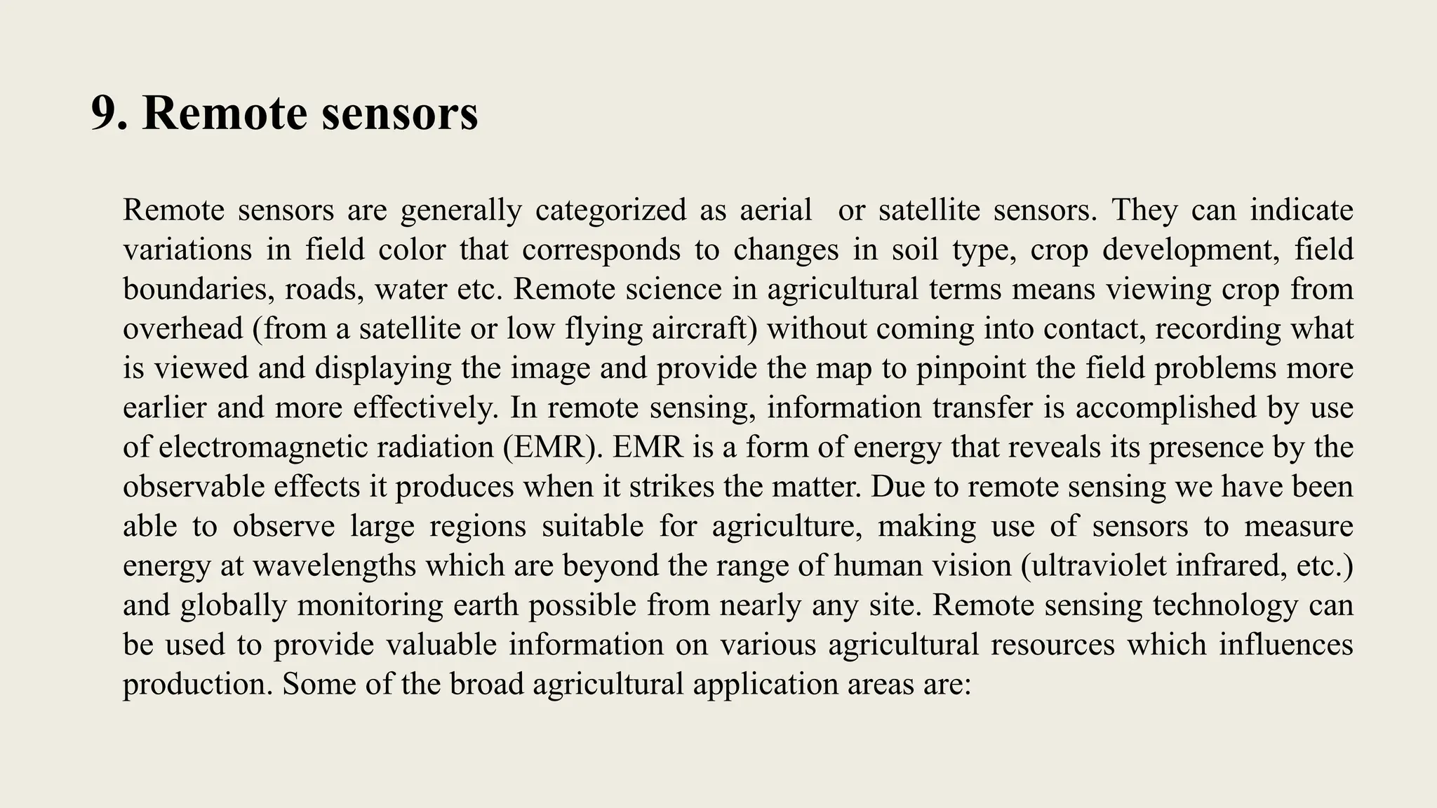 9. Remote sensors
Remote sensors are generally categorized as aerial or satellite sensors. They can indicate
variations in field color that corresponds to changes in soil type, crop development, field
boundaries, roads, water etc. Remote science in agricultural terms means viewing crop from
overhead (from a satellite or low flying aircraft) without coming into contact, recording what
is viewed and displaying the image and provide the map to pinpoint the field problems more
earlier and more effectively. In remote sensing, information transfer is accomplished by use
of electromagnetic radiation (EMR). EMR is a form of energy that reveals its presence by the
observable effects it produces when it strikes the matter. Due to remote sensing we have been
able to observe large regions suitable for agriculture, making use of sensors to measure
energy at wavelengths which are beyond the range of human vision (ultraviolet infrared, etc.)
and globally monitoring earth possible from nearly any site. Remote sensing technology can
be used to provide valuable information on various agricultural resources which influences
production. Some of the broad agricultural application areas are:
 
