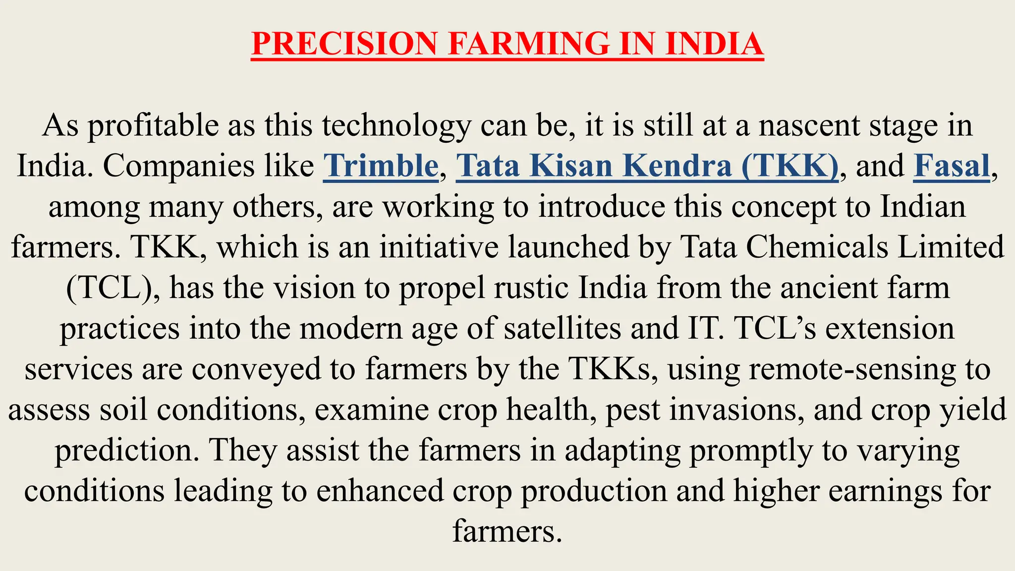 PRECISION FARMING IN INDIA
As profitable as this technology can be, it is still at a nascent stage in
India. Companies like Trimble, Tata Kisan Kendra (TKK), and Fasal,
among many others, are working to introduce this concept to Indian
farmers. TKK, which is an initiative launched by Tata Chemicals Limited
(TCL), has the vision to propel rustic India from the ancient farm
practices into the modern age of satellites and IT. TCL’s extension
services are conveyed to farmers by the TKKs, using remote-sensing to
assess soil conditions, examine crop health, pest invasions, and crop yield
prediction. They assist the farmers in adapting promptly to varying
conditions leading to enhanced crop production and higher earnings for
farmers.
 