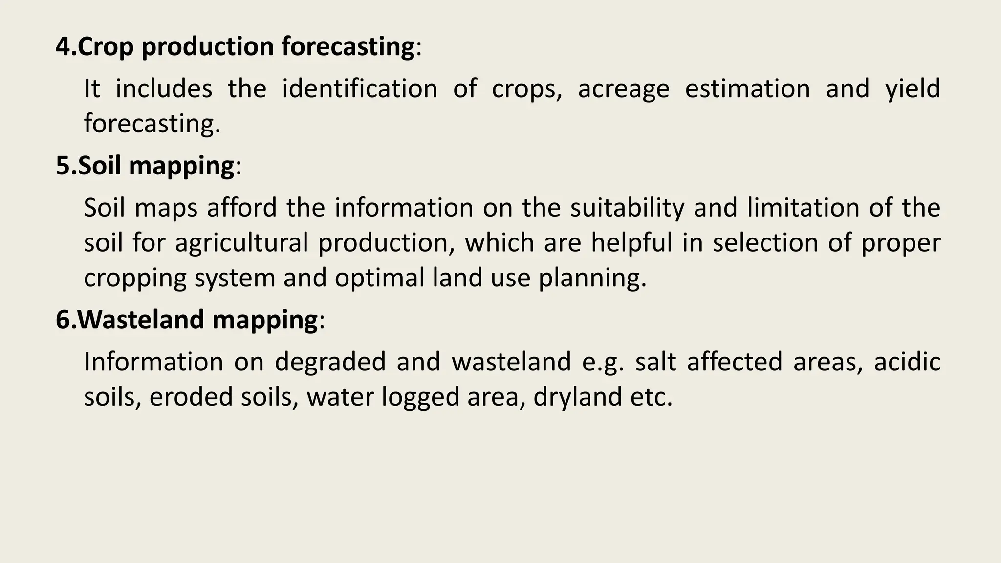 4.Crop production forecasting:
It includes the identification of crops, acreage estimation and yield
forecasting.
5.Soil mapping:
Soil maps afford the information on the suitability and limitation of the
soil for agricultural production, which are helpful in selection of proper
cropping system and optimal land use planning.
6.Wasteland mapping:
Information on degraded and wasteland e.g. salt affected areas, acidic
soils, eroded soils, water logged area, dryland etc.
 