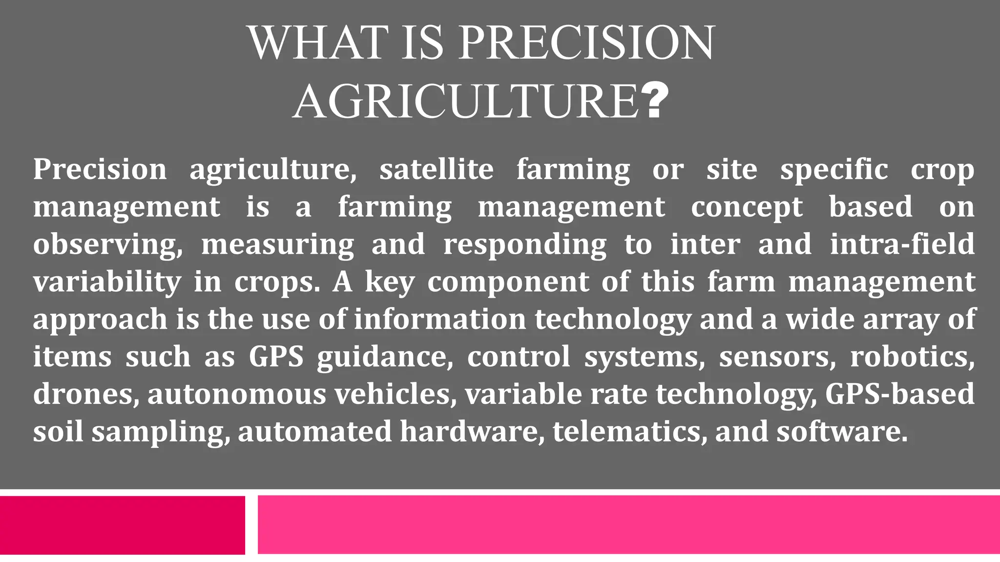 WHAT IS PRECISION
AGRICULTURE?
Precision agriculture, satellite farming or site specific crop
management is a farming management concept based on
observing, measuring and responding to inter and intra-field
variability in crops. A key component of this farm management
approach is the use of information technology and a wide array of
items such as GPS guidance, control systems, sensors, robotics,
drones, autonomous vehicles, variable rate technology, GPS-based
soil sampling, automated hardware, telematics, and software.
 