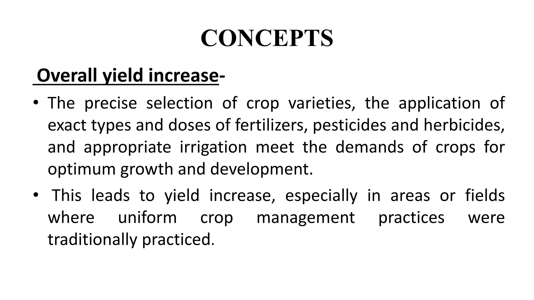CONCEPTS
Overall yield increase-
• The precise selection of crop varieties, the application of
exact types and doses of fertilizers, pesticides and herbicides,
and appropriate irrigation meet the demands of crops for
optimum growth and development.
• This leads to yield increase, especially in areas or fields
where uniform crop management practices were
traditionally practiced.
 