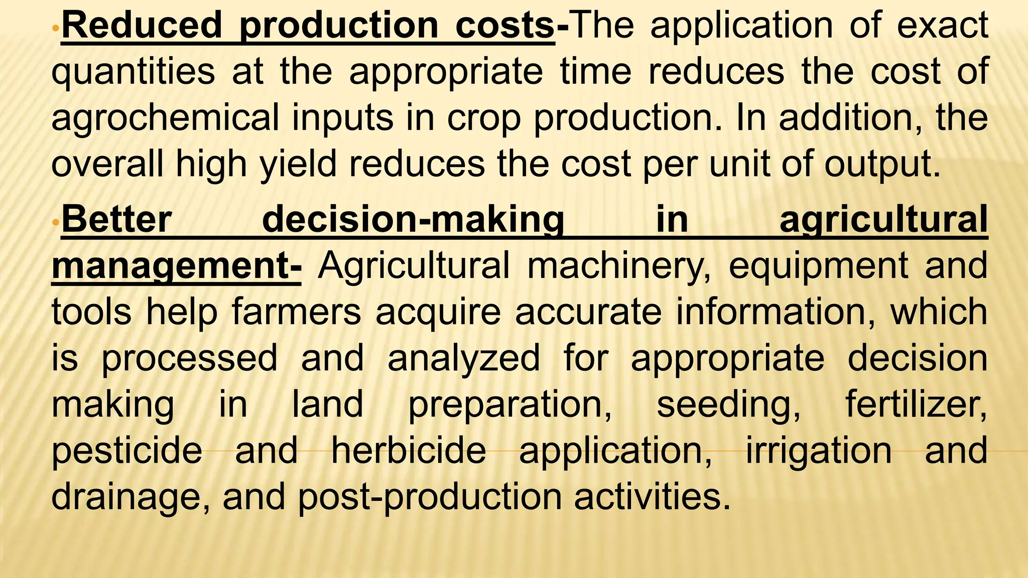 •Reduced production costs-The application of exact
quantities at the appropriate time reduces the cost of
agrochemical inputs in crop production. In addition, the
overall high yield reduces the cost per unit of output.
•Better decision-making in agricultural
management- Agricultural machinery, equipment and
tools help farmers acquire accurate information, which
is processed and analyzed for appropriate decision
making in land preparation, seeding, fertilizer,
pesticide and herbicide application, irrigation and
drainage, and post-production activities.
 