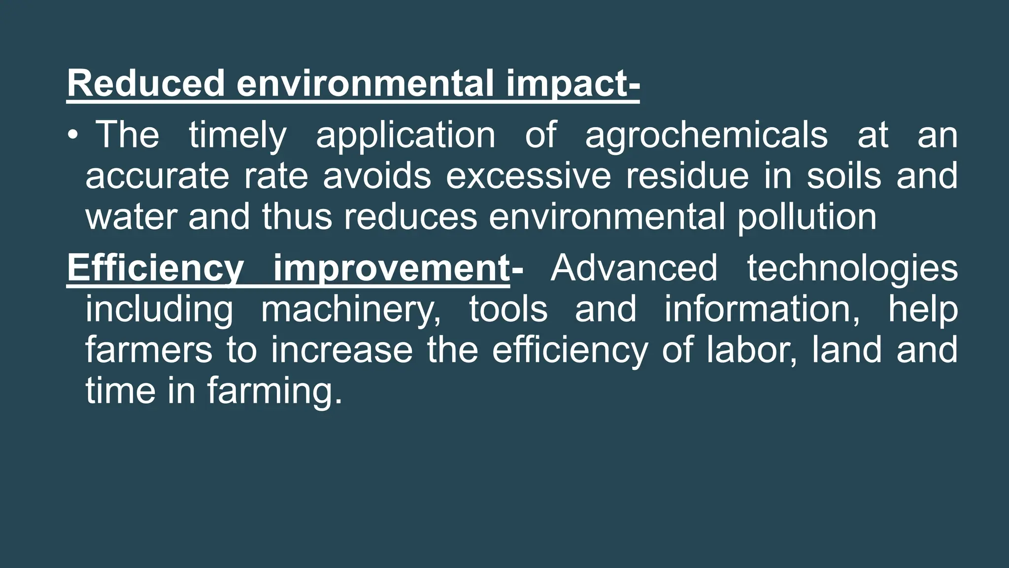 Reduced environmental impact-
• The timely application of agrochemicals at an
accurate rate avoids excessive residue in soils and
water and thus reduces environmental pollution
Efficiency improvement- Advanced technologies
including machinery, tools and information, help
farmers to increase the efficiency of labor, land and
time in farming.
 