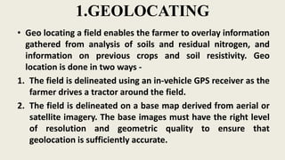 1.GEOLOCATING
• Geo locating a field enables the farmer to overlay information
gathered from analysis of soils and residual nitrogen, and
information on previous crops and soil resistivity. Geo
location is done in two ways -
1. The field is delineated using an in-vehicle GPS receiver as the
farmer drives a tractor around the field.
2. The field is delineated on a base map derived from aerial or
satellite imagery. The base images must have the right level
of resolution and geometric quality to ensure that
geolocation is sufficiently accurate.
 