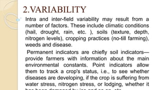 2.VARIABILITY
Intra and inter-field variability may result from a
number of factors. These include climatic conditions
(hail, drought, rain, etc. ), soils (texture, depth,
nitrogen levels), cropping practices (no-till farming),
weeds and disease.
Permanent indicators are chiefly soil indicators—
provide farmers with information about the main
environmental constants. Point indicators allow
them to track a crop's status, i.e., to see whether
diseases are developing, if the crop is suffering from
water stress, nitrogen stress, or lodging, whether it
 