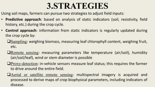 3.STRATEGIES
Using soil maps, farmers can pursue two strategies to adjust field inputs:
• Predictive approach: based on analysis of static indicators (soil, resistivity, field
history, etc.) during the crop cycle.
• Control approach: information from static indicators is regularly updated during
the crop cycle by:
Sampling: weighing biomass, measuring leaf chlorophyll content, weighing fruit,
etc.
Remote sensing: measuring parameters like temperature (air/soil), humidity
(air/soil/leaf), wind or stem diameter is possible
Proxy-detection: in-vehicle sensors measure leaf status; this requires the farmer
to drive around the entire field.
Aerial or satellite remote sensing: multispectral imagery is acquired and
processed to derive maps of crop biophysical parameters, including indicators of
disease.
 