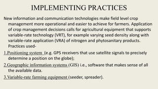 IMPLEMENTING PRACTICES
New information and communication technologies make field level crop
management more operational and easier to achieve for farmers. Application
of crop management decisions calls for agricultural equipment that supports
variable-rate technology (VRT), for example varying seed density along with
variable-rate application (VRA) of nitrogen and phytosanitary products.
Practices used-
1.Positioning system (e.g. GPS receivers that use satellite signals to precisely
determine a position on the globe);
2.Geographic information systems (GIS) i.e., software that makes sense of all
the available data.
3.Variable-rate farming equipment (seeder, spreader).
 