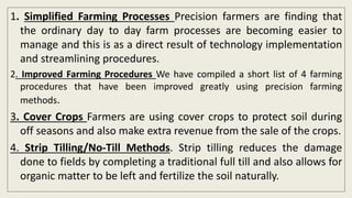 1. Simplified Farming Processes Precision farmers are finding that
the ordinary day to day farm processes are becoming easier to
manage and this is as a direct result of technology implementation
and streamlining procedures.
2. Improved Farming Procedures We have compiled a short list of 4 farming
procedures that have been improved greatly using precision farming
methods.
3. Cover Crops Farmers are using cover crops to protect soil during
off seasons and also make extra revenue from the sale of the crops.
4. Strip Tilling/No-Till Methods. Strip tilling reduces the damage
done to fields by completing a traditional full till and also allows for
organic matter to be left and fertilize the soil naturally.
 