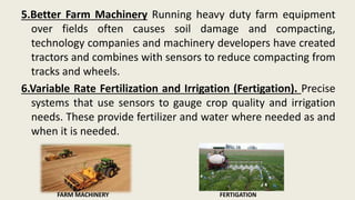 5.Better Farm Machinery Running heavy duty farm equipment
over fields often causes soil damage and compacting,
technology companies and machinery developers have created
tractors and combines with sensors to reduce compacting from
tracks and wheels.
6.Variable Rate Fertilization and Irrigation (Fertigation). Precise
systems that use sensors to gauge crop quality and irrigation
needs. These provide fertilizer and water where needed as and
when it is needed.
FARM MACHINERY FERTIGATION
 
