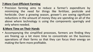 7.More Cost-Efficient Farming
• Precision farming aims to reduce a farmer’s expenditure by
minimizing the need for things like fertilizer, pesticide and
herbicide. Over a growing season, grower’s are seeing significant
reductions in the amount of money they are spending on all of the
above where technology is using the components sparingly and
only where needed.
8.More Time on Their Hands
• Accompanying the simplified processes, farmers are finding they
are freeing up a lot more time to concentrate on the business
operations of their farms so that they can focus their energy on
making the farm more profitable.
 