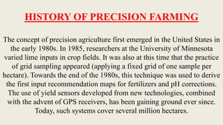 HISTORY OF PRECISION FARMING
The concept of precision agriculture first emerged in the United States in
the early 1980s. In 1985, researchers at the University of Minnesota
varied lime inputs in crop fields. It was also at this time that the practice
of grid sampling appeared (applying a fixed grid of one sample per
hectare). Towards the end of the 1980s, this technique was used to derive
the first input recommendation maps for fertilizers and pH corrections.
The use of yield sensors developed from new technologies, combined
with the advent of GPS receivers, has been gaining ground ever since.
Today, such systems cover several million hectares.
 