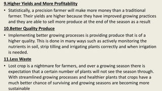 9.Higher Yields and More Profitability
• Statistically, a precision farmer will make more money than a traditional
farmer. Their yields are higher because they have improved growing practices
and they are able to sell more produce at the end of the season as a result
10.Better Quality Produce
• Implementing better growing processes is providing produce that is of a
higher quality. This is done in many ways such as actively monitoring the
nutrients in soil, strip tilling and irrigating plants correctly and when irrigation
is needed.
11.Less Waste
• Lost crop is a nightmare for farmers, and over a growing season there is
expectation that a certain number of plants will not see the season through.
With streamlined growing processes and healthier plants that crops have a
much better chance of surviving and growing seasons are becoming more
sustainable
 