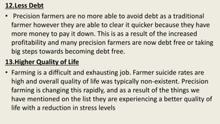 12.Less Debt
• Precision farmers are no more able to avoid debt as a traditional
farmer however they are able to clear it quicker because they have
more money to pay it down. This is as a result of the increased
profitability and many precision farmers are now debt free or taking
big steps towards becoming debt free.
13.Higher Quality of Life
• Farming is a difficult and exhausting job. Farmer suicide rates are
high and overall quality of life was typically non-existent. Precision
farming is changing this rapidly, and as a result of the things we
have mentioned on the list they are experiencing a better quality of
life with a reduction in stress levels
 